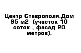  Центр Ставрополя.Дом 95 м2  (участок 10 соток , фасад 20 метров).